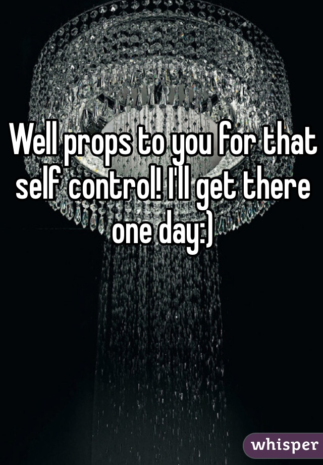 Well props to you for that self control! I'll get there one day:)