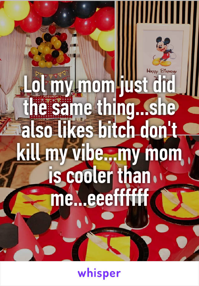 Lol my mom just did the same thing...she also likes bitch don't kill my vibe...my mom is cooler than me...eeeffffff