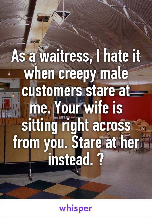 As a waitress, I hate it when creepy male customers stare at me. Your wife is sitting right across from you. Stare at her instead. 