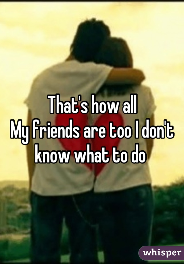 That's how all 
My friends are too I don't know what to do 