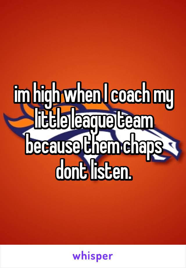 im high when I coach my little league team because them chaps dont listen.