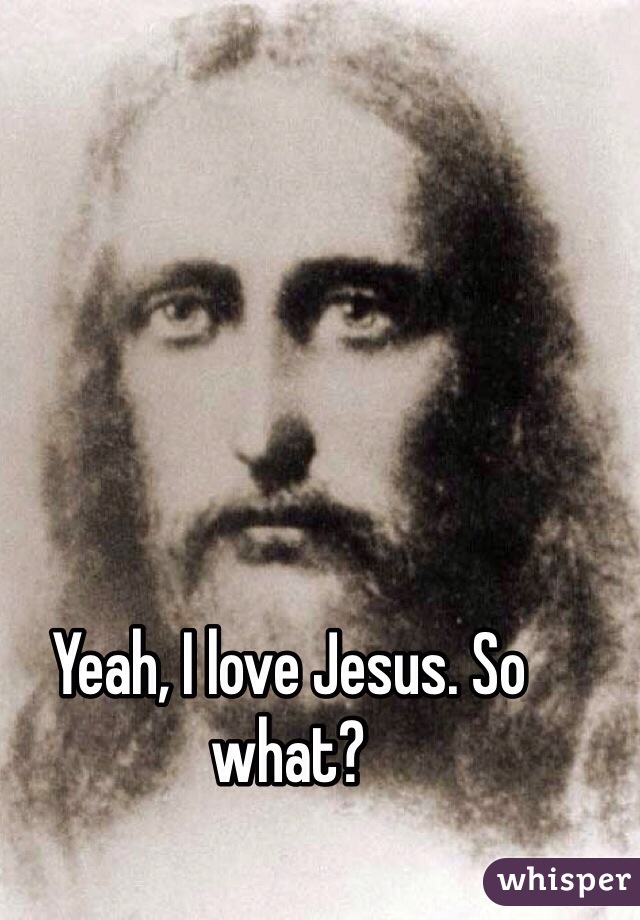 Yeah, I love Jesus. So what?