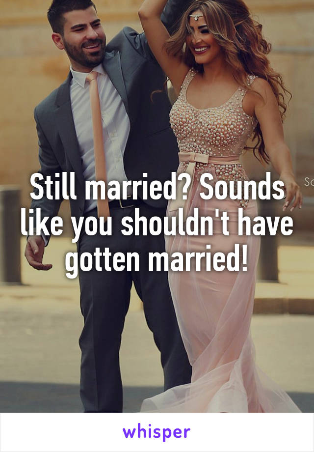 Still married? Sounds like you shouldn't have gotten married!