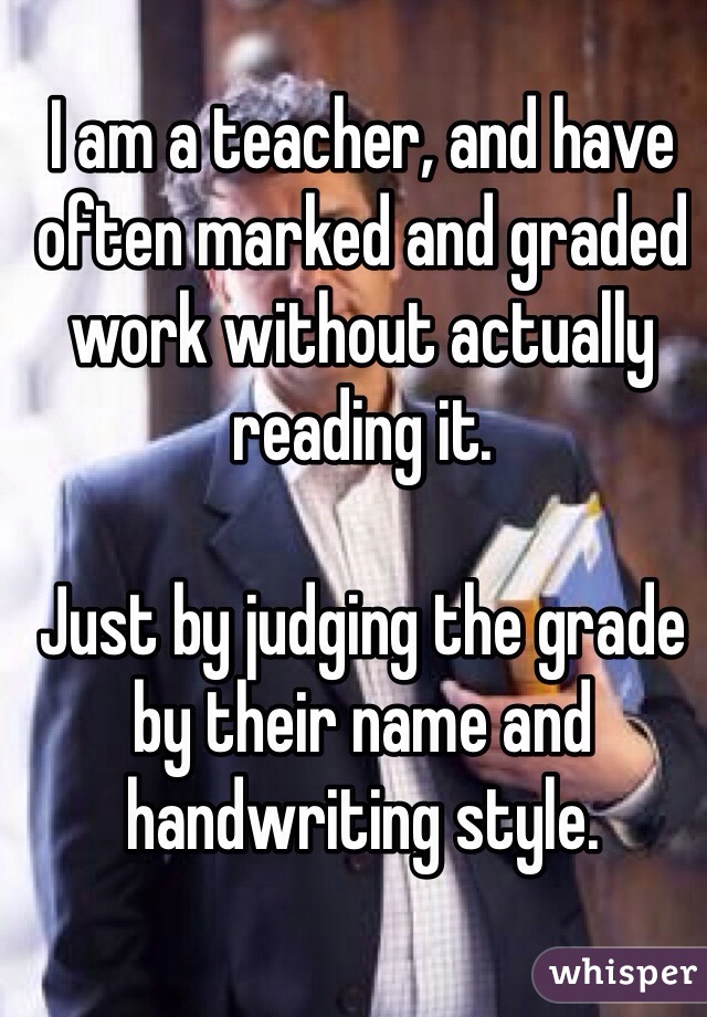 I am a teacher, and have often marked and graded work without actually reading it. 

Just by judging the grade by their name and handwriting style. 