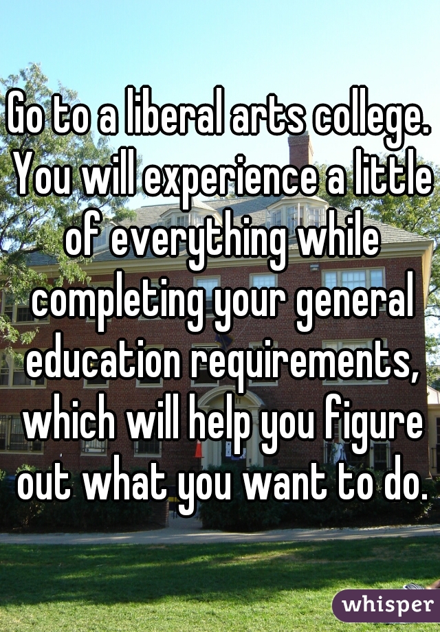 Go to a liberal arts college. You will experience a little of everything while completing your general education requirements, which will help you figure out what you want to do.