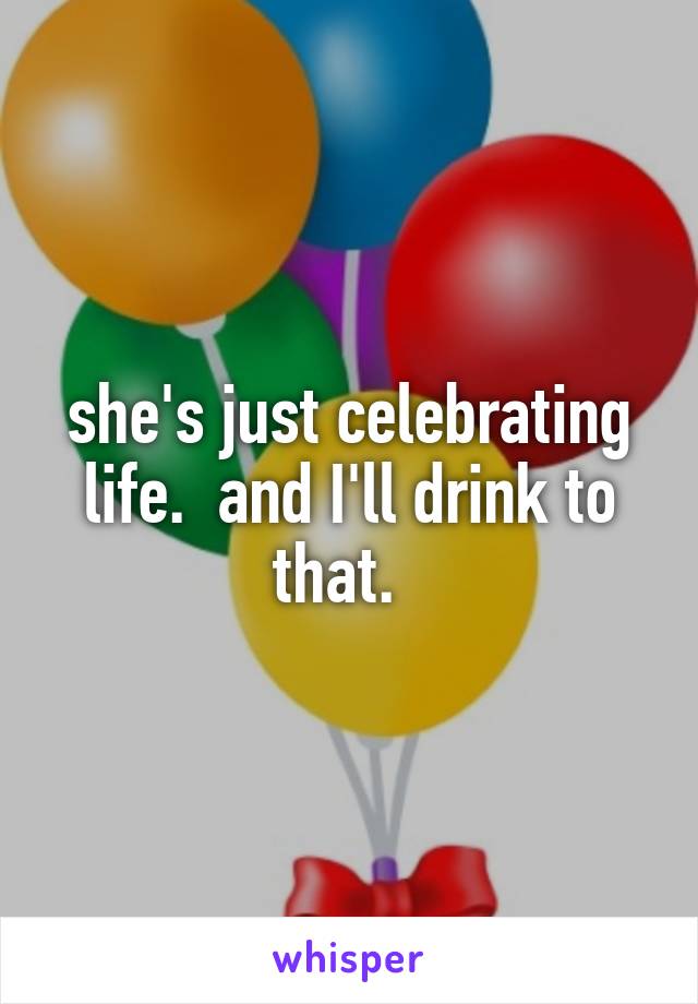 she's just celebrating life.  and I'll drink to that.  