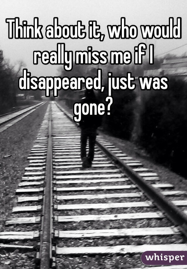 Think about it, who would really miss me if I disappeared, just was gone? 