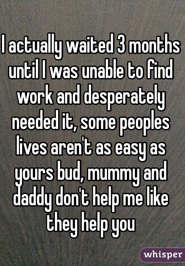 I actually waited 3 months until I was unable to find work and desperately needed it, some peoples lives aren't as easy as yours bud, mummy and daddy don't help me like they help you 