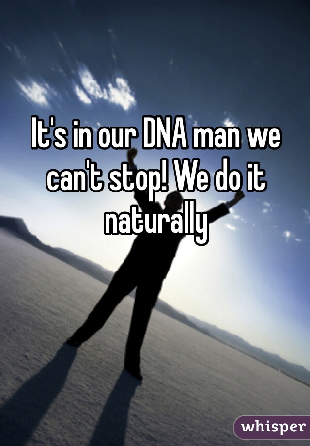 It's in our DNA man we can't stop! We do it naturally 