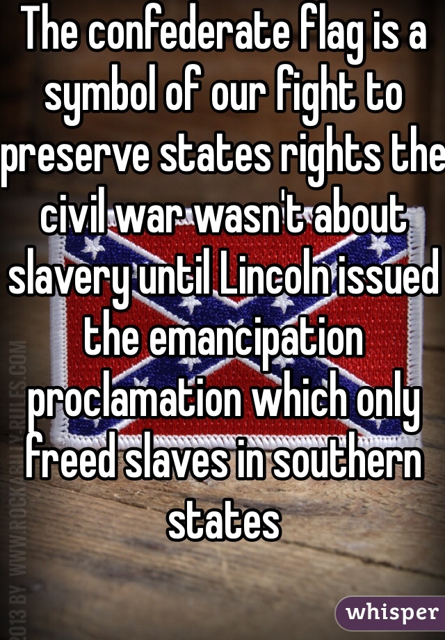 The confederate flag is a symbol of our fight to preserve states rights the civil war wasn't about slavery until Lincoln issued the emancipation proclamation which only freed slaves in southern states 