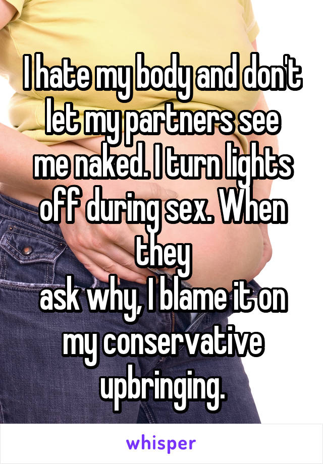 I hate my body and don't
let my partners see me naked. I turn lights off during sex. When they
ask why, I blame it on my conservative upbringing.