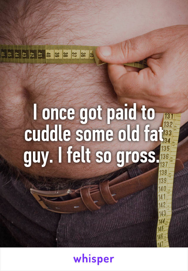 I once got paid to cuddle some old fat guy. I felt so gross. 