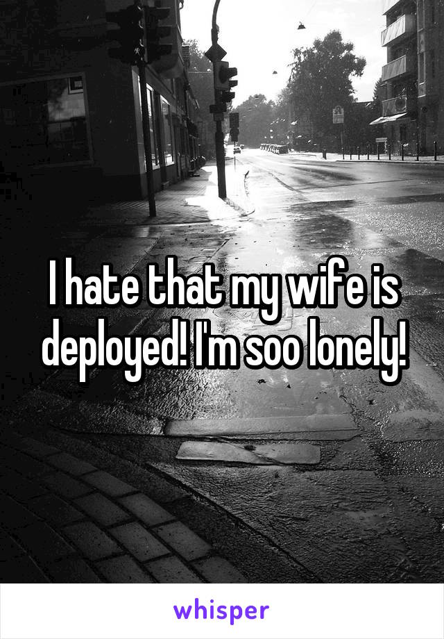 I hate that my wife is deployed! I'm soo lonely!