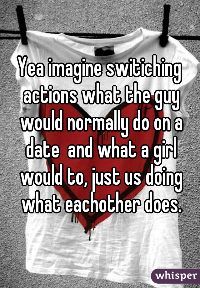 Yea imagine switiching actions what the guy would normally do on a date  and what a girl would to, just us doing what eachother does.