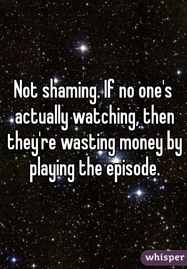 Not shaming. If no one's actually watching, then they're wasting money by playing the episode.