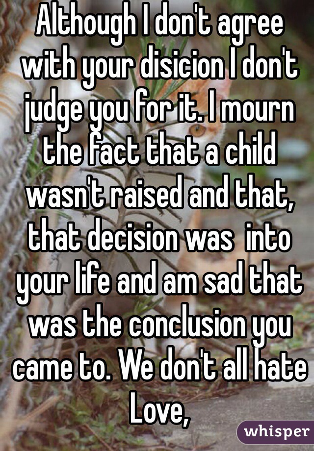 Although I don't agree with your disicion I don't judge you for it. I mourn the fact that a child wasn't raised and that, that decision was  into your life and am sad that was the conclusion you came to. We don't all hate
Love,
Someone whose pro-life
