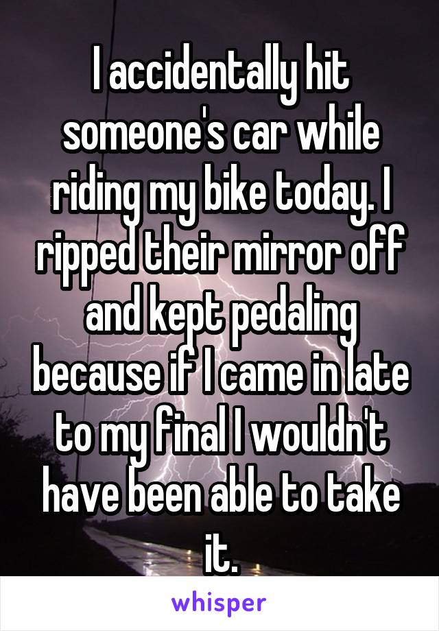 I accidentally hit someone's car while riding my bike today. I ripped their mirror off and kept pedaling because if I came in late to my final I wouldn't have been able to take it.