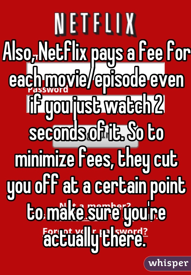 Also, Netflix pays a fee for each movie/episode even if you just watch 2 seconds of it. So to minimize fees, they cut you off at a certain point to make sure you're actually there. 