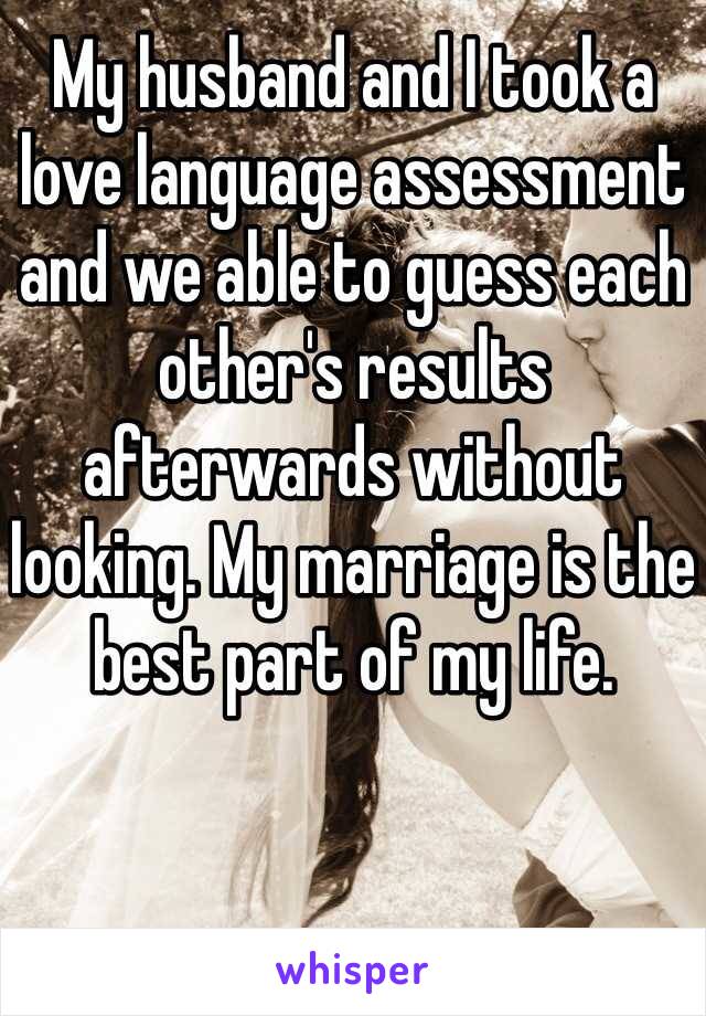 My husband and I took a love language assessment and we able to guess each other's results afterwards without looking. My marriage is the best part of my life. 