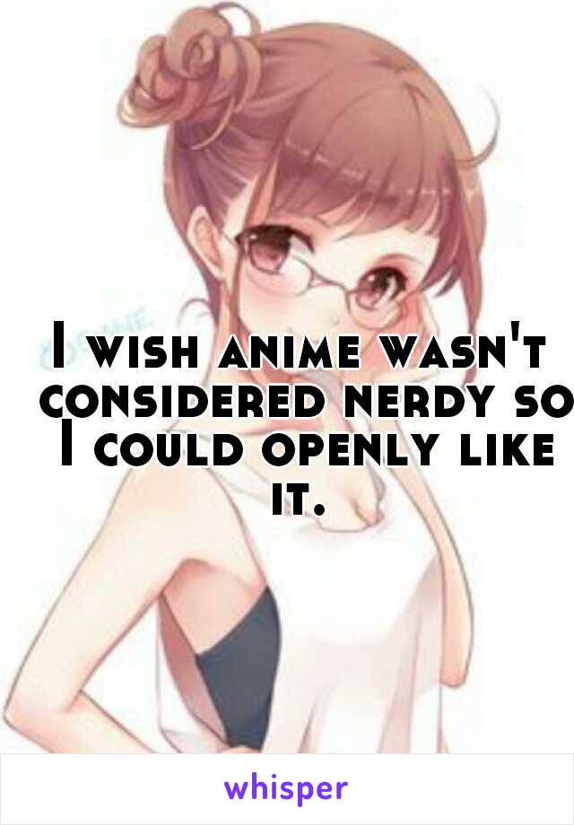 I wish anime wasn't considered nerdy so I could openly like it. 