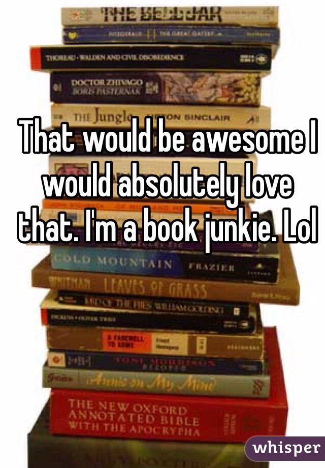 That would be awesome I would absolutely love that. I'm a book junkie. Lol