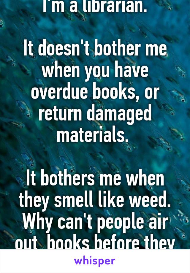 I'm a librarian.

It doesn't bother me when you have overdue books, or return damaged materials. 

It bothers me when they smell like weed. Why can't people air out  books before they return them?