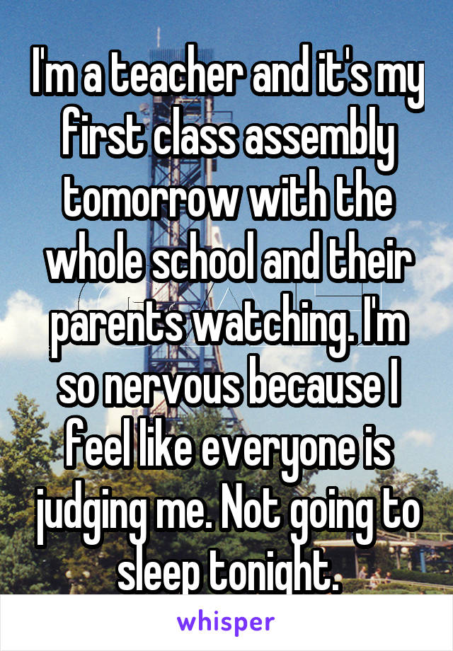 I'm a teacher and it's my first class assembly tomorrow with the whole school and their parents watching. I'm so nervous because I feel like everyone is judging me. Not going to sleep tonight.
