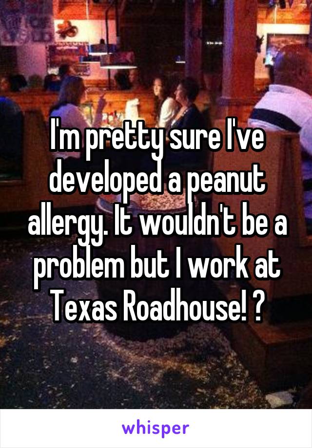 I'm pretty sure I've developed a peanut allergy. It wouldn't be a problem but I work at Texas Roadhouse! 😳