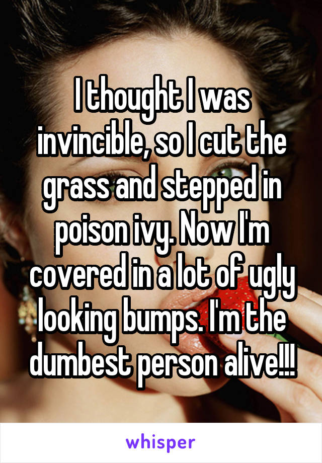 I thought I was invincible, so I cut the grass and stepped in poison ivy. Now I'm covered in a lot of ugly looking bumps. I'm the dumbest person alive!!!