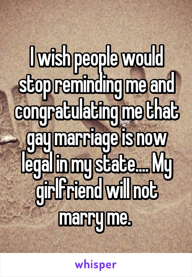 I wish people would stop reminding me and congratulating me that gay marriage is now legal in my state.... My girlfriend will not marry me. 