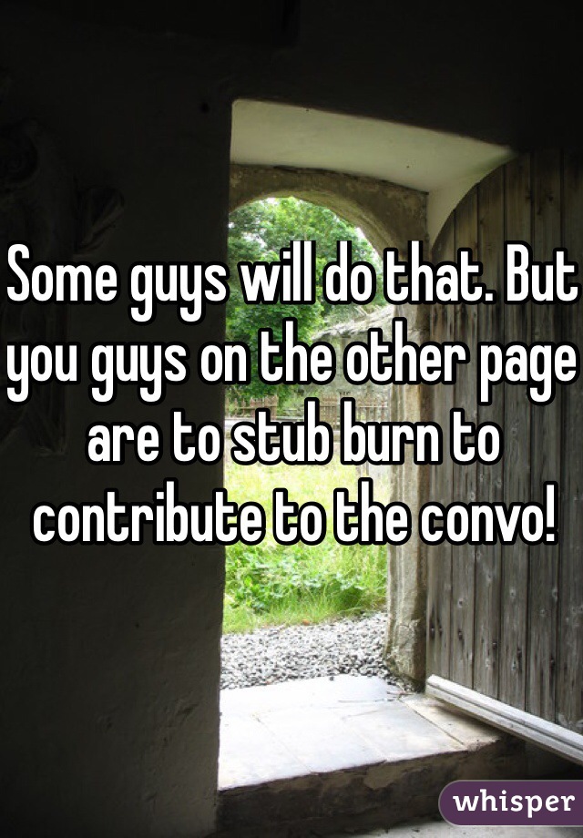 Some guys will do that. But you guys on the other page are to stub burn to contribute to the convo!