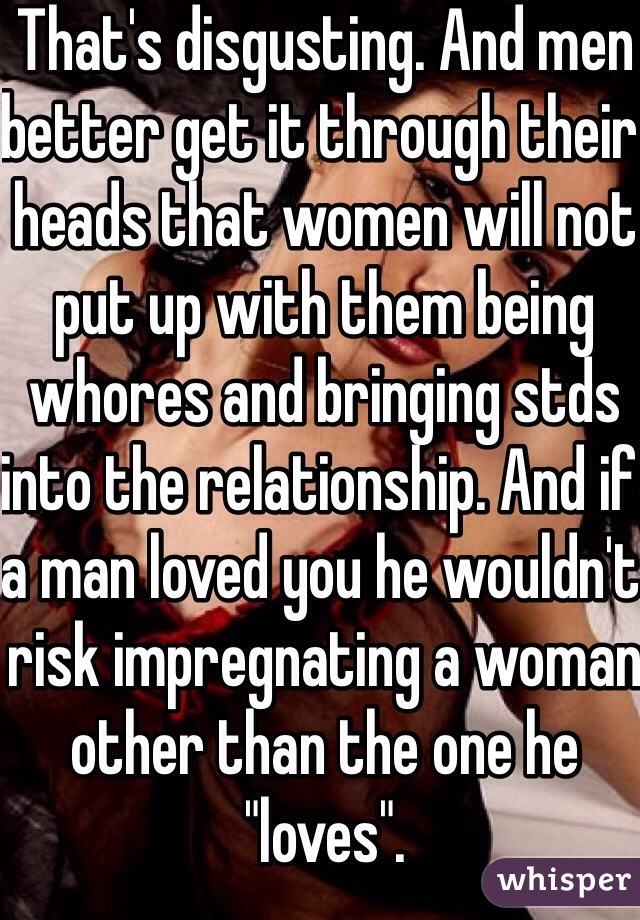 That's disgusting. And men better get it through their heads that women will not put up with them being whores and bringing stds into the relationship. And if a man loved you he wouldn't risk impregnating a woman other than the one he "loves". 