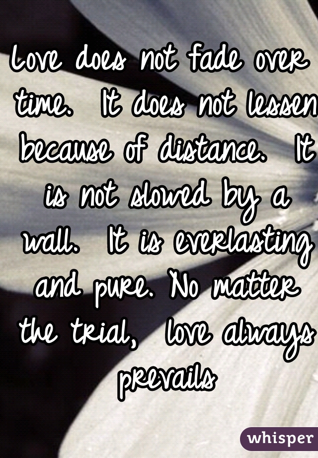 Love does not fade over time.  It does not lessen because of distance.  It is not slowed by a wall.  It is everlasting and pure. No matter the trial,  love always prevails