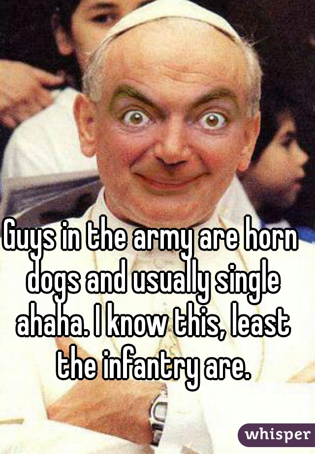 Guys in the army are horn dogs and usually single ahaha. I know this, least the infantry are.