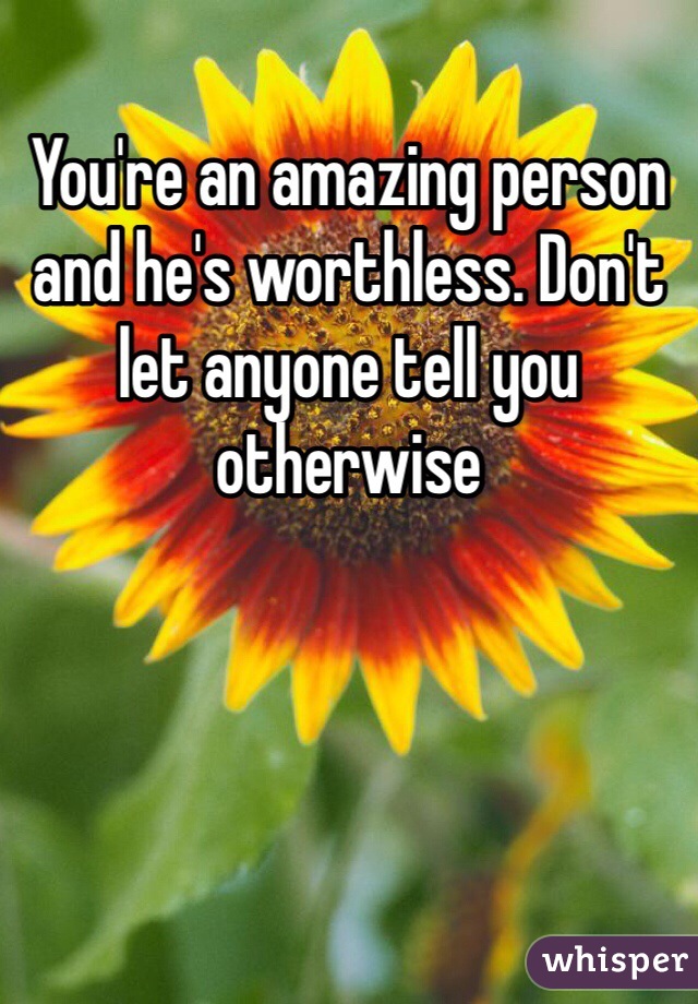 You're an amazing person and he's worthless. Don't let anyone tell you otherwise