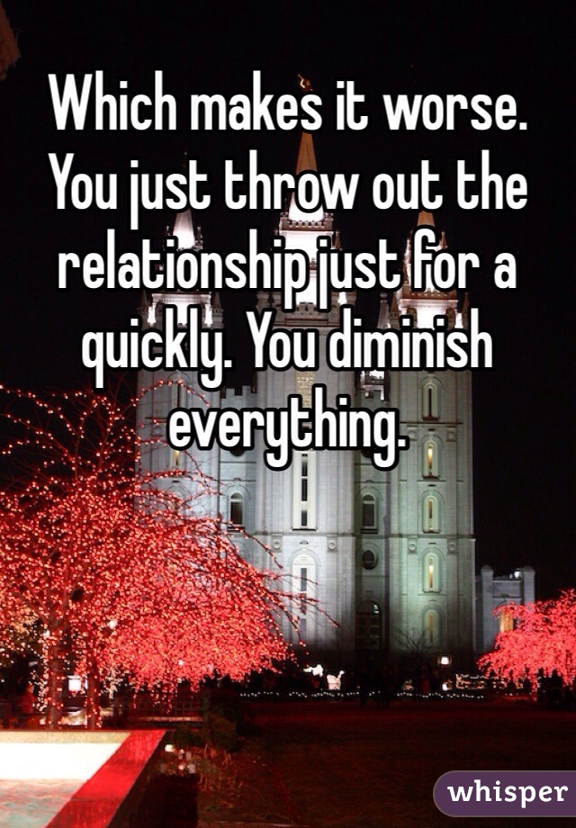 Which makes it worse. You just throw out the relationship just for a quickly. You diminish everything.  