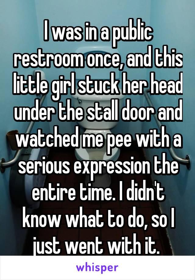 I was in a public restroom once, and this little girl stuck her head under the stall door and watched me pee with a serious expression the entire time. I didn't know what to do, so I just went with it. 