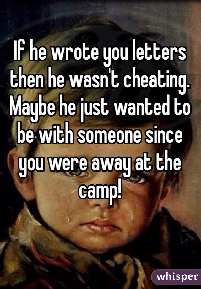 If he wrote you letters then he wasn't cheating. Maybe he just wanted to be with someone since you were away at the camp!