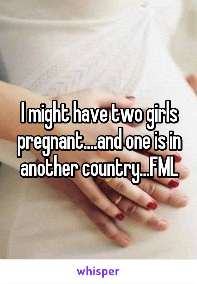 I might have two girls pregnant....and one is in another country...FML