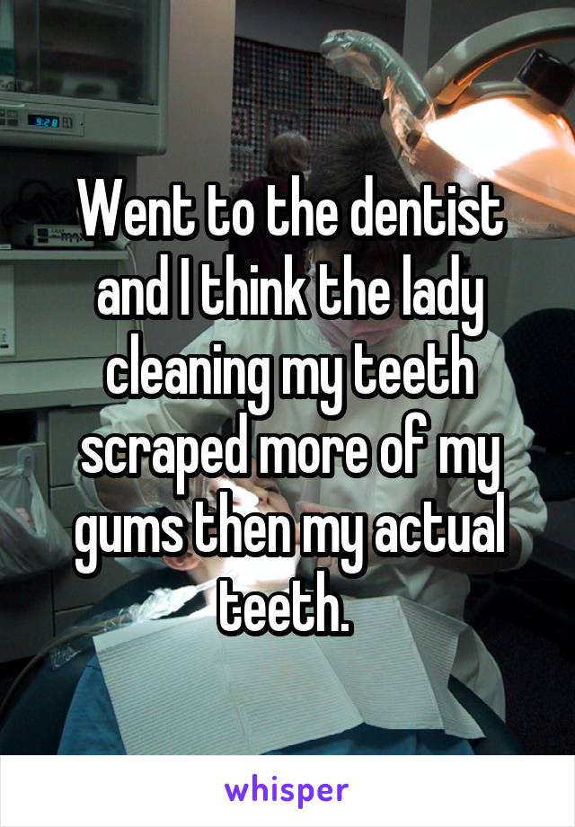 Went to the dentist and I think the lady cleaning my teeth scraped more of my gums then my actual teeth. 