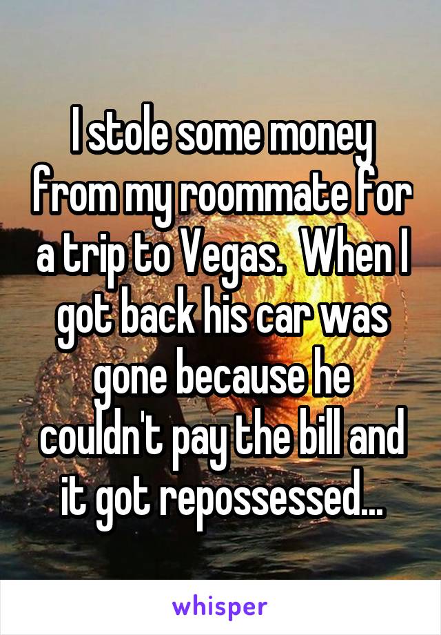 I stole some money from my roommate for a trip to Vegas.  When I got back his car was gone because he couldn't pay the bill and it got repossessed...