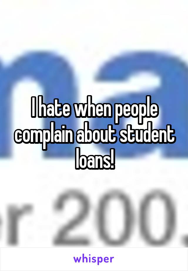 I hate when people complain about student loans!