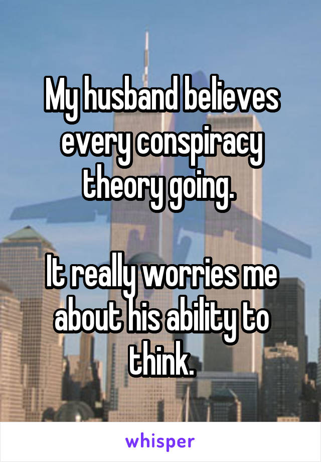 My husband believes every conspiracy theory going. 

It really worries me about his ability to think.