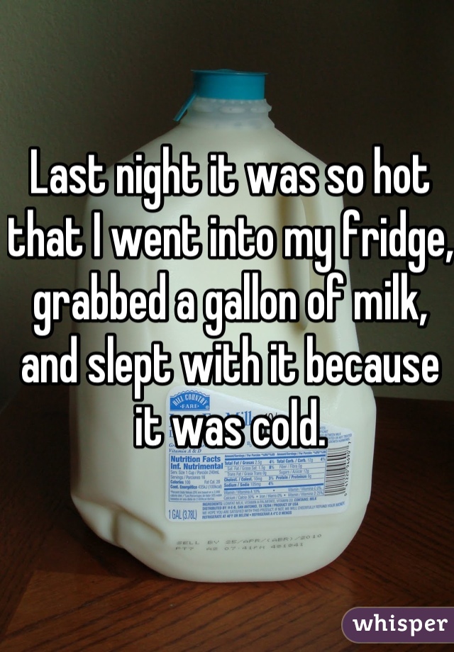 Last night it was so hot that I went into my fridge, grabbed a gallon of milk, and slept with it because it was cold.