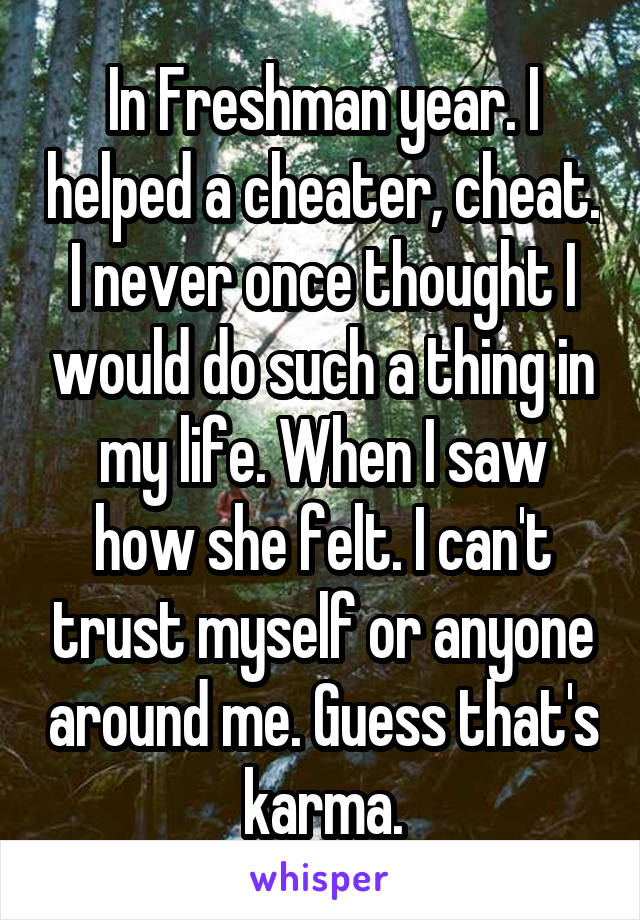 In Freshman year. I helped a cheater, cheat. I never once thought I would do such a thing in my life. When I saw how she felt. I can't trust myself or anyone around me. Guess that's karma.