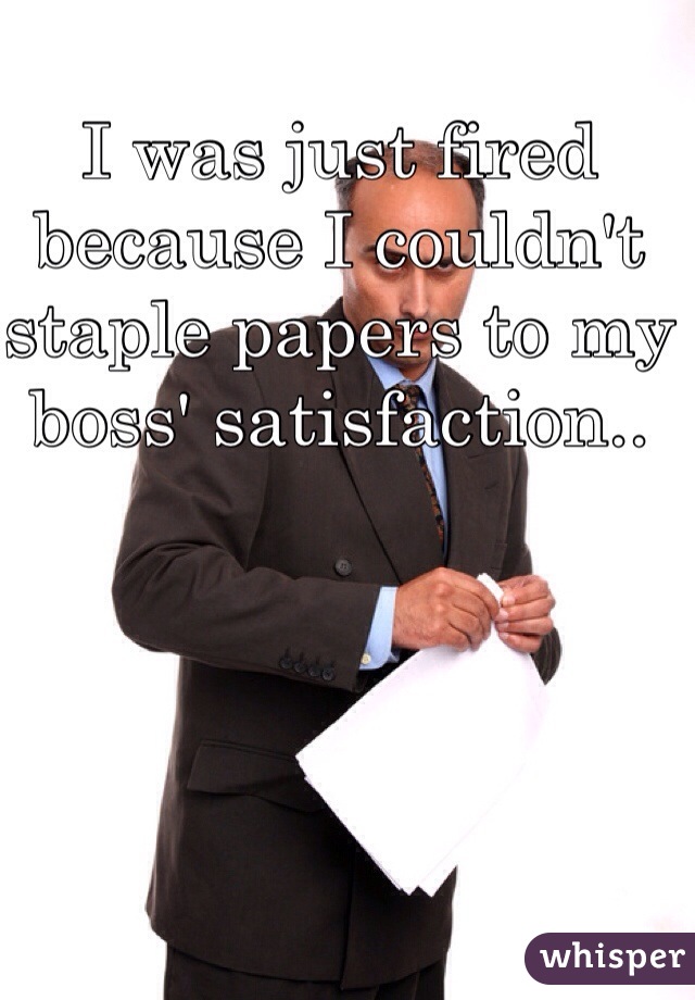I was just fired because I couldn't staple papers to my boss' satisfaction.. 