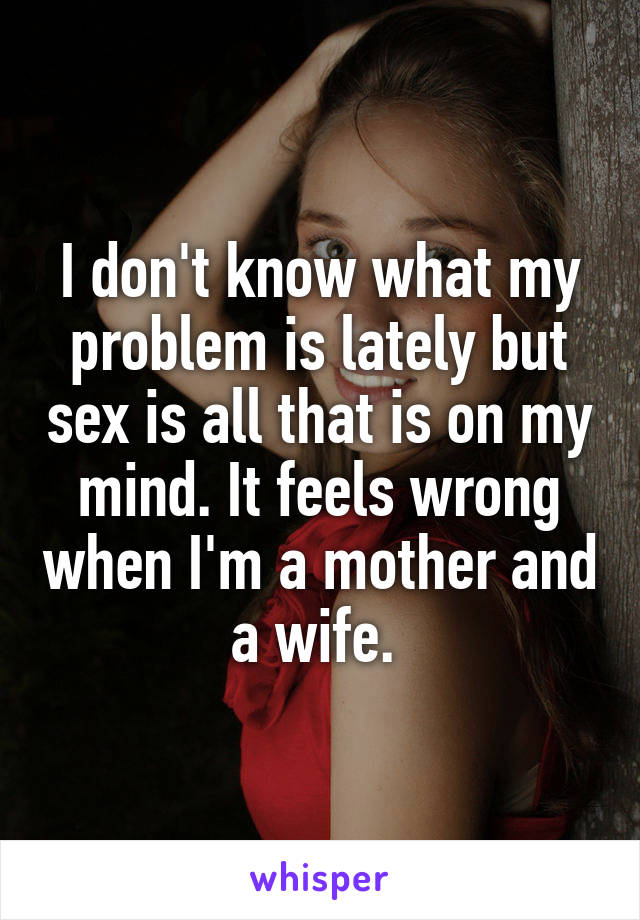 I don't know what my problem is lately but sex is all that is on my mind. It feels wrong when I'm a mother and a wife. 