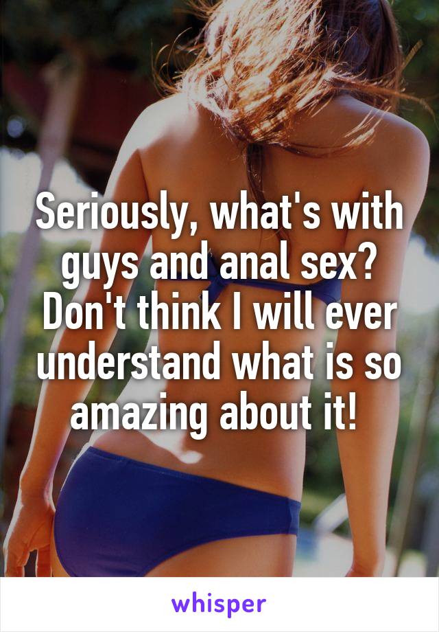 Seriously, what's with guys and anal sex? Don't think I will ever understand what is so amazing about it! 