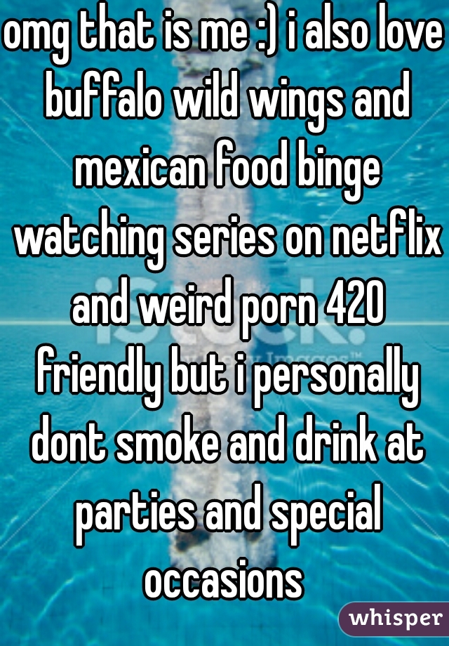omg that is me :) i also love buffalo wild wings and mexican food binge watching series on netflix and weird porn 420 friendly but i personally dont smoke and drink at parties and special occasions 