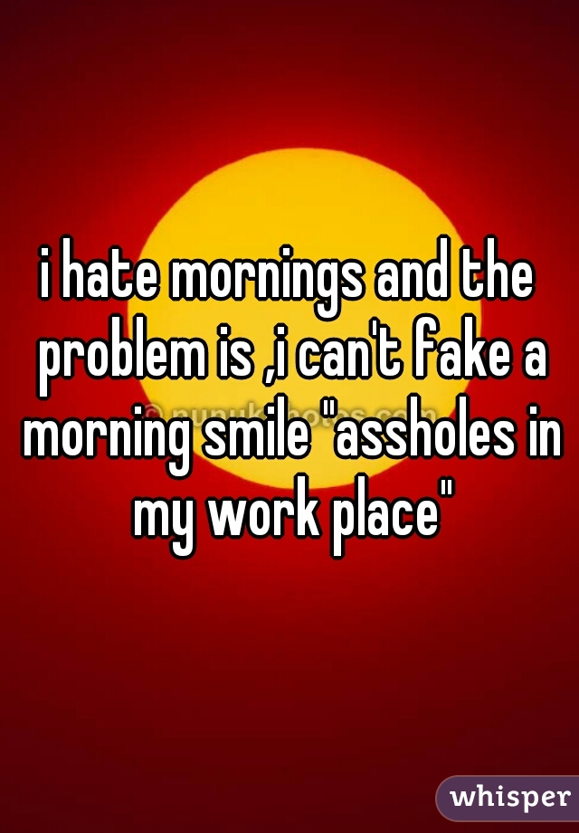 i hate mornings and the problem is ,i can't fake a morning smile "assholes in my work place"